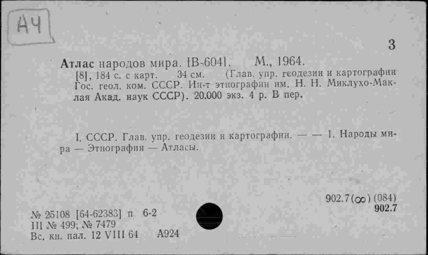 ﻿Атлас народов мира. [В-604].	М., 1964.
[8] 184 с. с карт. 34 см. (Глав. упр. геодезии и картографии Гос. геол. ком. СССР. Ин-т этнографии им. H. Н. Миклухо-Маклая Акад, наук СССР). 20.000 экз. 4 р. В пер.
1. СССР. Глав. упр. геодезии и картографии.---1. Народы ми.
ра — Этнография — Атласы.
№ 25108 [64-62383] п 6-2
III № 499; № 7479
Вс. кн. пал. 12 VIII 64	А924
902.7(оо) (084)
902.7